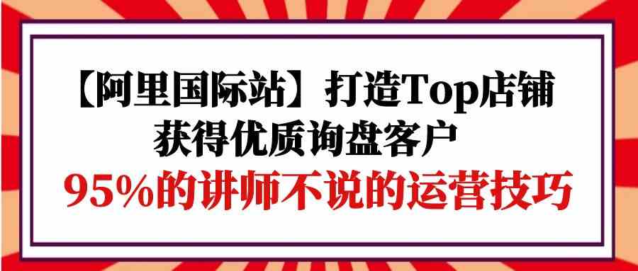 【阿里国际站】打造Top店铺-获得优质询盘客户，95%的讲师不说的运营技巧-吾藏分享