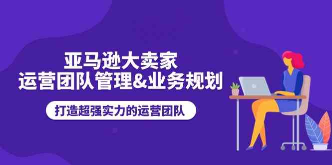 亚马逊大卖家运营团队管理&业务规划，打造超强实力的运营团队-吾藏分享