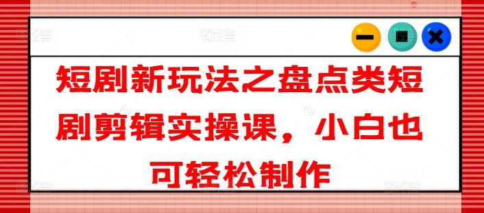 短剧新玩法之盘点类短剧剪辑实操课，小白也可轻松制作-吾藏分享