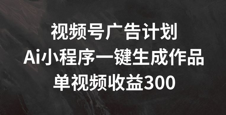 视频号广告计划，AI小程序一键生成作品， 单视频收益300+【揭秘】-吾藏分享