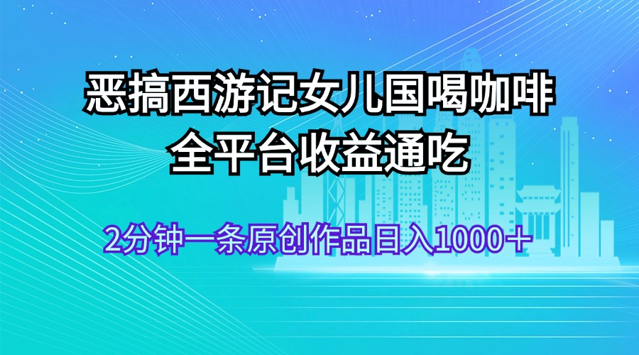 （11985期）恶搞西游记女儿国喝咖啡 全平台收益通吃 2分钟一条原创作品日入1000＋-吾藏分享