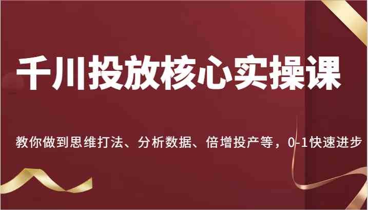 千川投放核心实操课，教你做到思维打法、分析数据、倍增投产等，0-1快速进步-吾藏分享