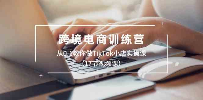 跨境电商训练营：从0-1教你做TikTok小店实操课（17节视频课）-吾藏分享