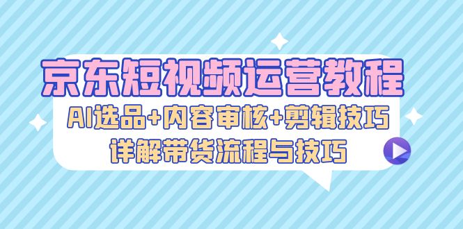 （13044期）京东短视频运营教程：AI选品+内容审核+剪辑技巧，详解带货流程与技巧-吾藏分享