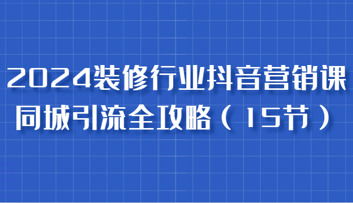 2024装修行业抖音营销课，同城引流全攻略，跟实战家学获客，成为数据驱动的营销专家-吾藏分享