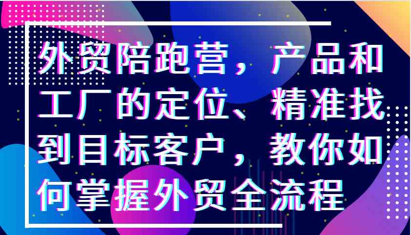外贸陪跑营，产品和工厂的定位、精准找到目标客户，教你如何掌握外贸全流程-吾藏分享