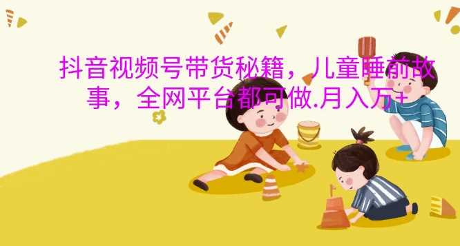 抖音视频号带货秘籍，儿童睡前故事，全网平台都可做，月入过W【揭秘】-吾藏分享