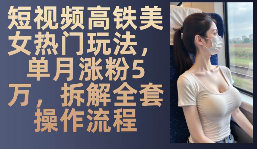 （13318期）短视频高铁美女热门玩法，单月涨粉5万，拆解全套操作流程-吾藏分享