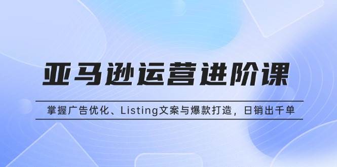 （13517期）亚马逊运营进阶课：掌握广告优化、Listing文案与爆款打造，日销出千单-吾藏分享