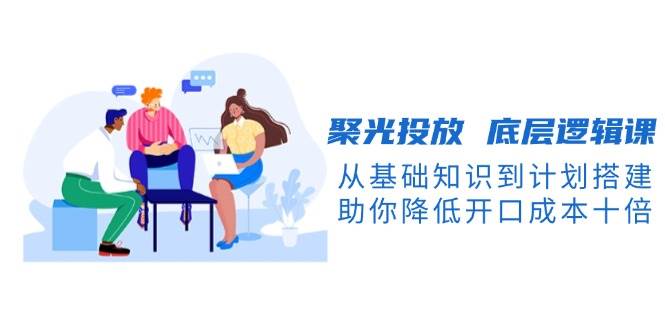 （13844期）聚光投放 底层逻辑课，从基础知识到计划搭建，助你降低开口成本十倍-吾藏分享