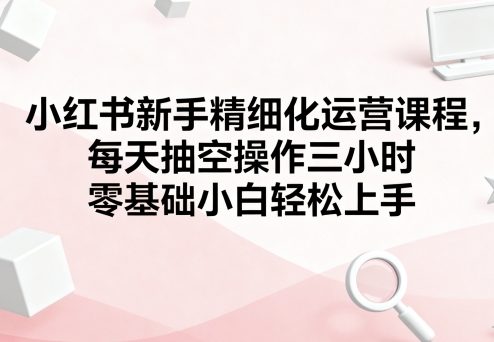 小红书新手精细化运营课程，每天抽空操作三小时，零基础小白轻松上手-吾藏分享