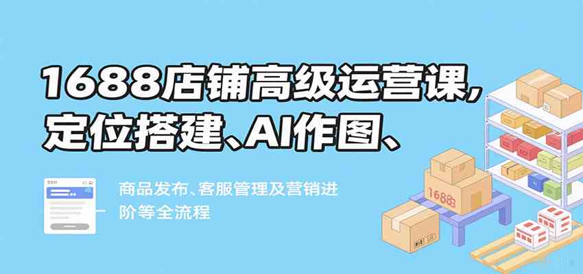 1688店铺高级运营课，定位搭建、AI作图、商品发布、客服管理及营销进阶等全流程-吾藏分享