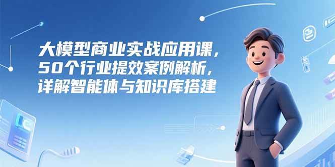 （15274期）大模型商业实战应用课，50个行业提效案例解析，详解智能体与知识库搭建-吾藏分享