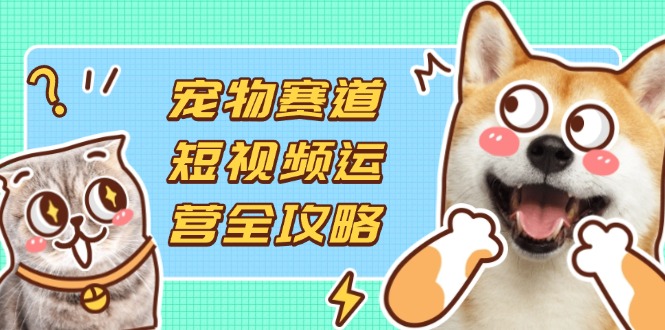 宠物赛道短视频运营全攻略，选品拍摄剪辑实操，实现流量到收益转化-吾藏分享