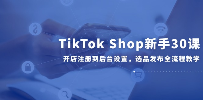 TikTok Shop新手30课，开店注册到后台设置，选品发布全流程教学-吾藏分享