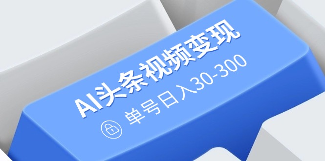 AI头条视频变现：AI原创搬运玩法，无需剪辑，多平台发布，单号日入30-300-吾藏分享