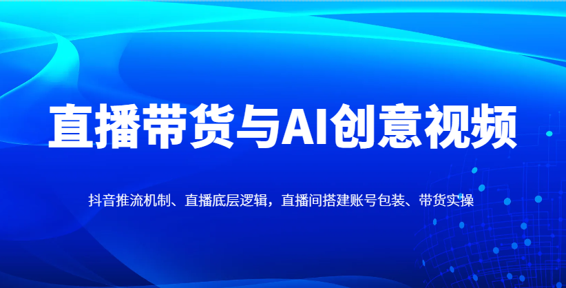 直播带货与AI创意视频，抖音推流机制、直播底层逻辑，直播间搭建账号包装、带货实操-吾藏分享
