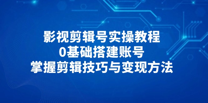 影视剪辑号实操教程，0基础搭建账号，掌握剪辑技巧与变现方法-吾藏分享