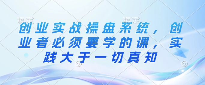 创业实战操盘系统，创业者必须要学的课，实践大于一切真知-吾藏分享