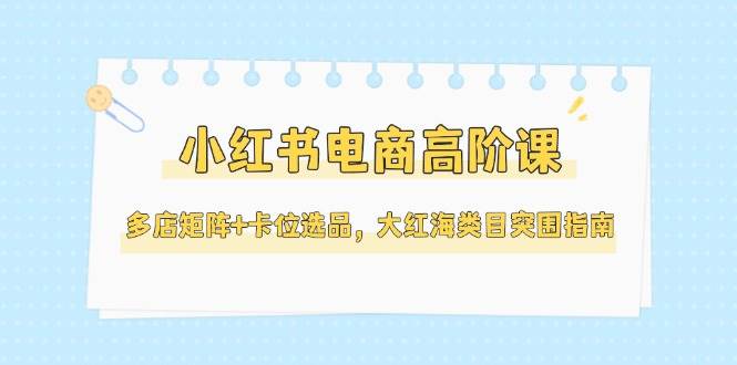 小红书电商高阶课，多店矩阵+卡位选品，大红海类目突围指南(更新5月)-吾藏分享