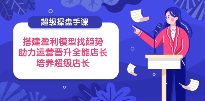 超级操盘手课，搭建盈利模型找趋势，助力运营晋升全能店长，培养超级店长-吾藏分享