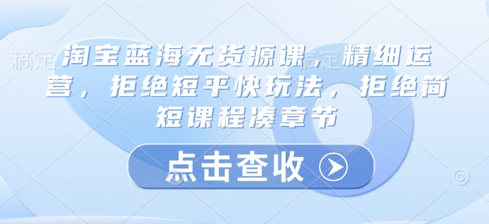 淘宝蓝海无货源课，精细运营，拒绝短平快玩法，拒绝简短课程凑章节-吾藏分享
