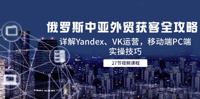 俄罗斯中亚外贸获客全攻略，详解Yandex、VK运营，移动端PC端实操技巧-吾藏分享