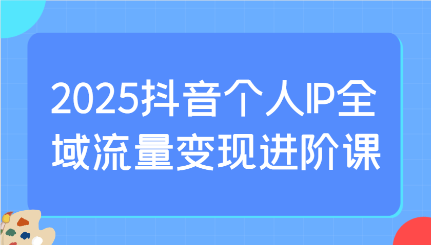 2025抖音个人IP全域流量变现进阶课：选爆品、抖音付费投流、千川投流实操及优化等-吾藏分享