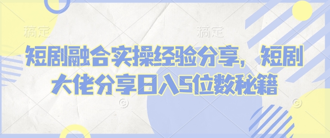 短剧融合实操经验分享，短剧大佬分享日入5位数秘籍-吾藏分享