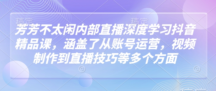 芳芳不太闲内部直播深度学习抖音精品课，涵盖了从账号运营，视频制作到直播技巧等多个方面-吾藏分享