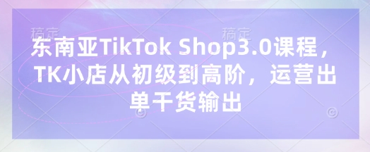 东南亚TikTok Shop3.0课程，TK小店​从初级到高阶，运营出单干货输出-吾藏分享