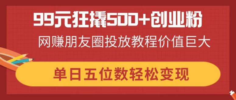 99元狂撬500+创业粉，网赚朋友圈投放教程价值巨大，单日五位数轻松变现-吾藏分享