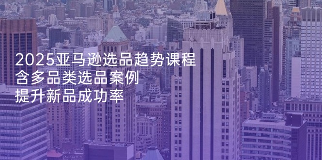 2025亚马逊选品趋势课程，含多品类选品案例，提升新品成功率-吾藏分享