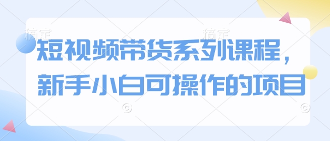 短视频带货系列课程,新手小白可操作的项目