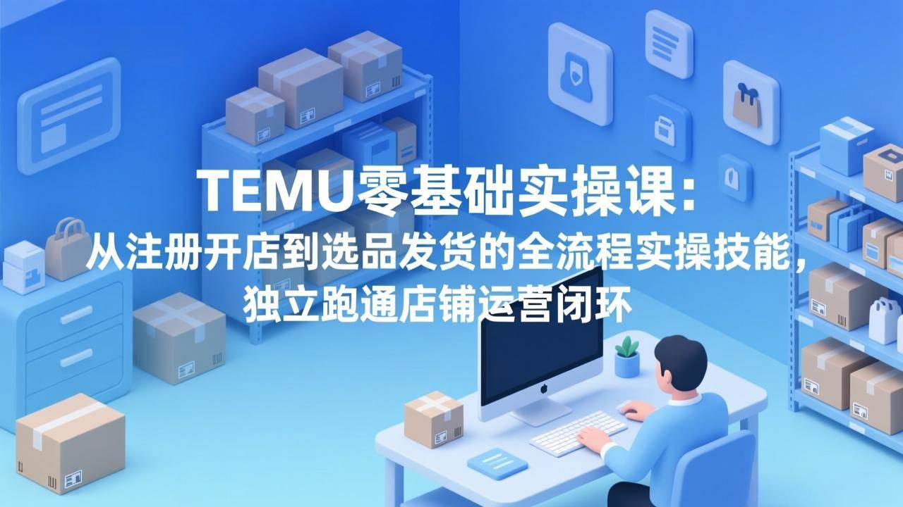 （17568期）TEMU零基础实操课：从注册开店到选品发货的全流程实操技能，独立跑通店铺运营闭环--