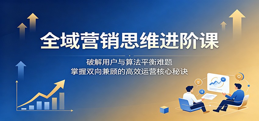 全域营销思维进阶课：破解用户与算法平衡难题，掌握双向兼顾的高效运营核心秘诀-休闲网赚three