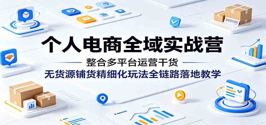 个人电商全域实战营：整合多平台运营干货，无货源铺货精细化玩法全链路落地教学-赚客网赚