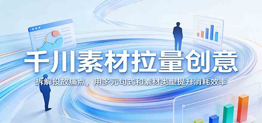 千川素材拉量创意：拆解投放痛点，用多元句式和素材类型提升消耗效率-吾藏分享
