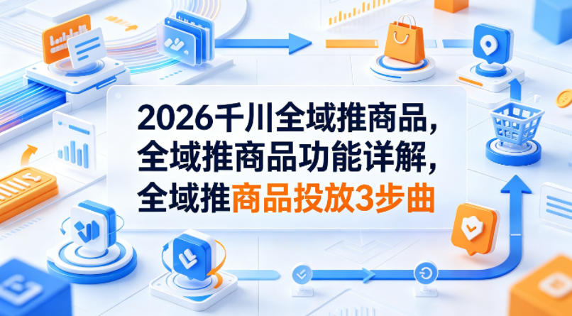 2026千川全域推商品，全域推商品功能详解，全域推商品投放3步曲-创客前沿