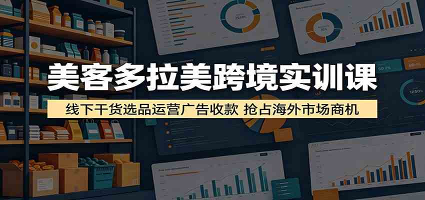 美客多拉美跨境实训课：线下干货选品运营广告收款，抢占海外市场商机-创客前沿
